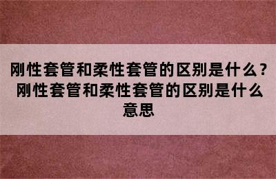 刚性套管和柔性套管的区别是什么？ 刚性套管和柔性套管的区别是什么意思